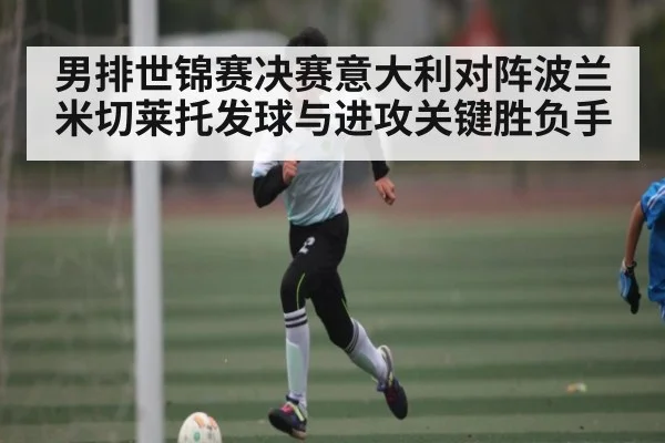 男排世锦赛决赛意大利对阵波兰米切莱托发球与进攻关键胜负手